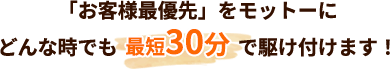 「お客様最優先」をモットーに どんな時でも最短30分で駆け付けます！ 